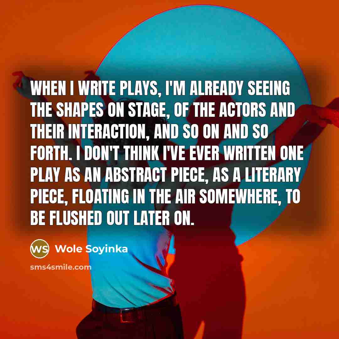 “When I write plays, I'm already seeing the shapes on stage, of the actors and their interaction, and so on and so forth. I don't think I've ever written one play as an abstract piece, as a literary piece, floating in the air somewhere, to be flushed out later on.” quote by Wole Soyinka