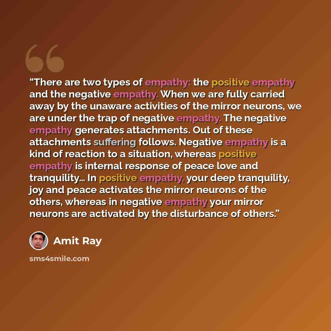 “There are two types of empathy: the positive empathy and the negative empathy. When we are fully carried away by the unaware activities of the mirror neurons, we are under the trap of negative empathy. The negative empathy generates attachments. Out of these attachments suffering follows. Negative…” quote by Amit Ray