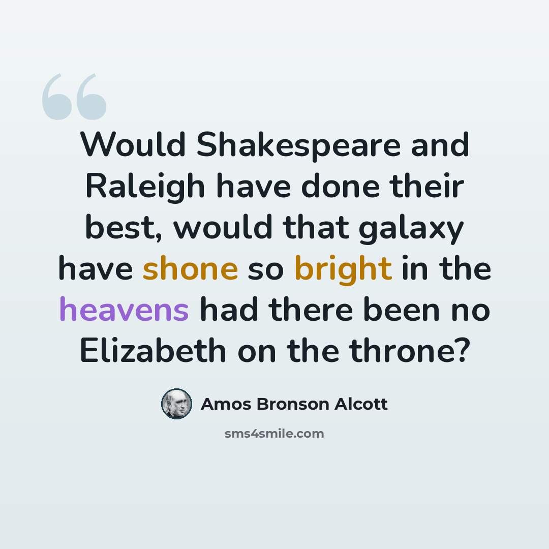 “Would Shakespeare and Raleigh have done their best, would that galaxy have shone so bright in the heavens had there been no Elizabeth on the throne?” quote by Amos Bronson Alcott