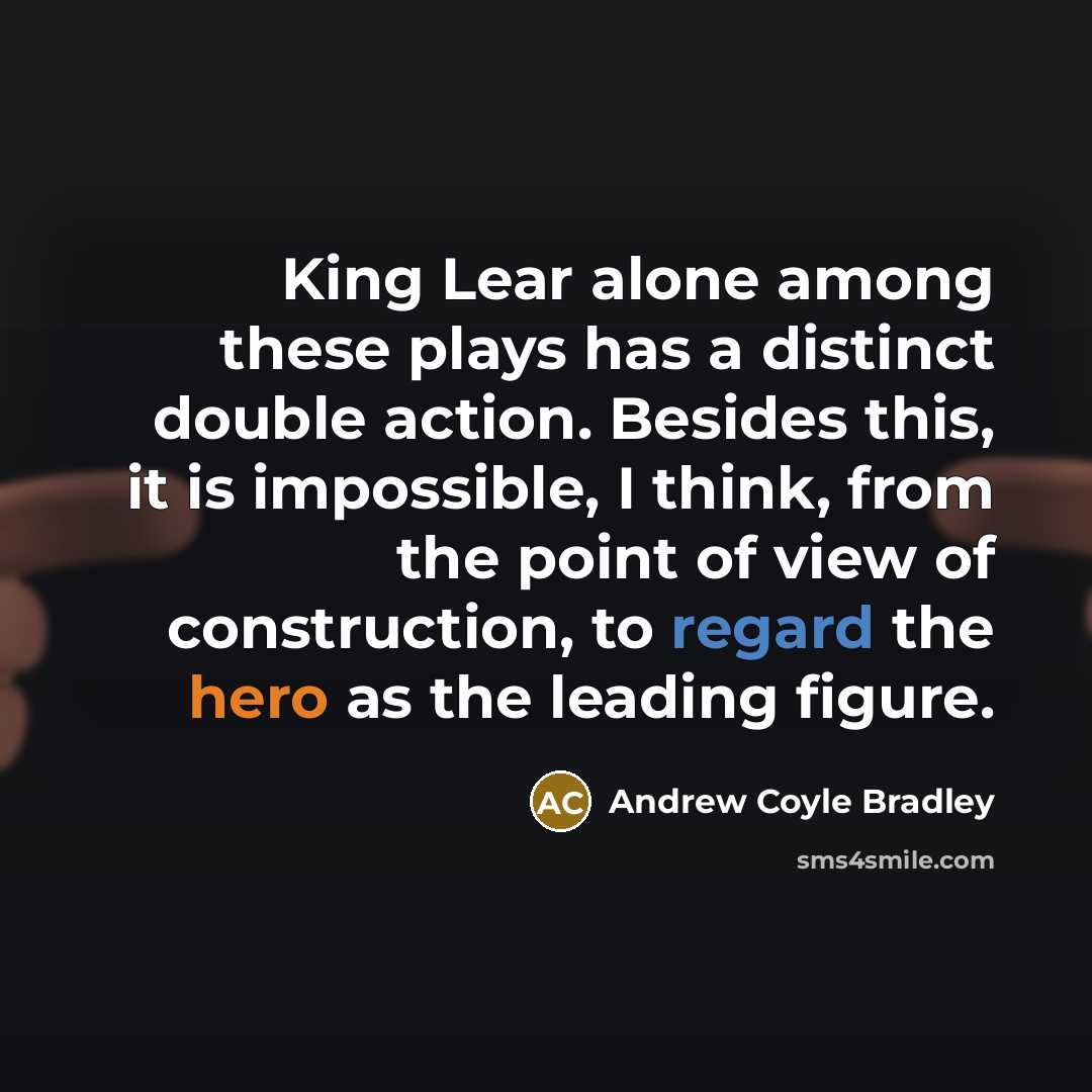 “King Lear alone among these plays has a distinct double action. Besides this, it is impossible, I think, from the point of view of construction, to regard the hero as the leading figure.” quote by Andrew Coyle Bradley