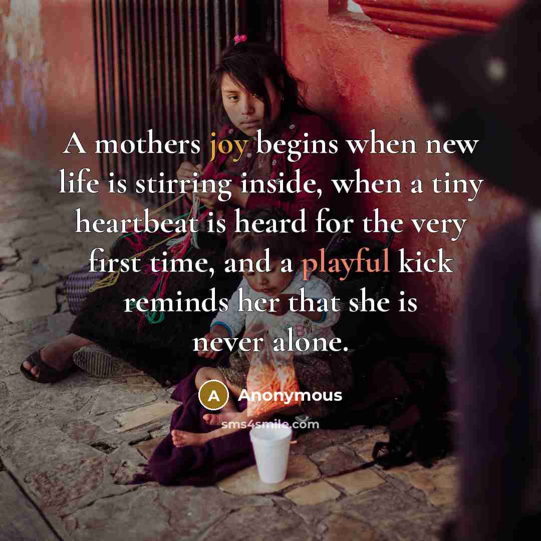 “A mothers joy begins when new life is stirring inside, when a tiny heartbeat is heard for the very first time, and a playful kick reminds her that she is never alone.” quote by Anonymous