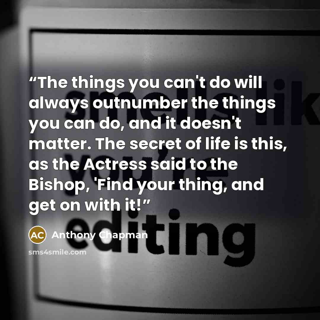 “The things you can't do will always outnumber the things you can do, and it doesn't matter. The secret of life is this, as the Actress said to the Bishop, 'Find your thing, and get on with it!” quote by Anthony Chapman