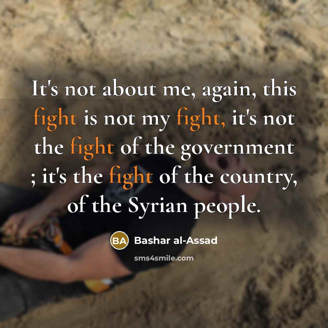 “It's not about me, again, this fight is not my fight, it's not the fight of the government ; it's the fight of the country, of the Syrian people.” quote by Bashar al-Assad