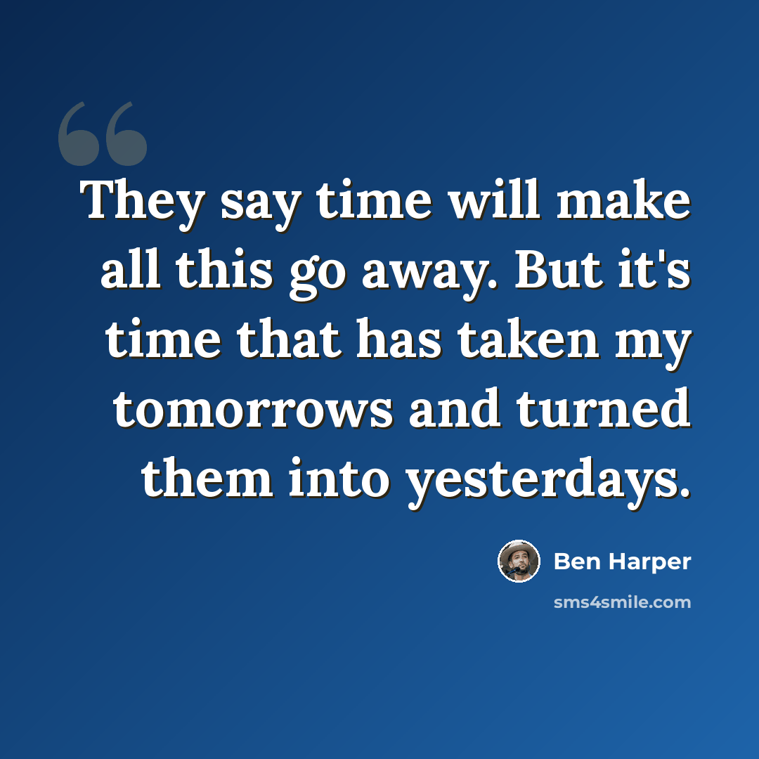 “They say time will make all this go away. But it's time that has taken my tomorrows and turned them into yesterdays.” quote by Ben Harper