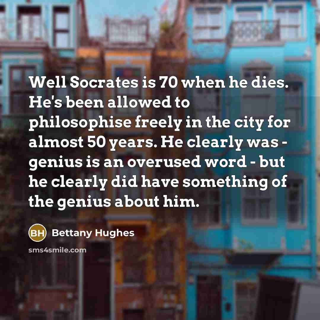 “Well Socrates is 70 when he dies. He's been allowed to philosophise freely in the city for almost 50 years. He clearly was - genius is an overused word - but he clearly did have something of the genius about him.” quote by Bettany Hughes