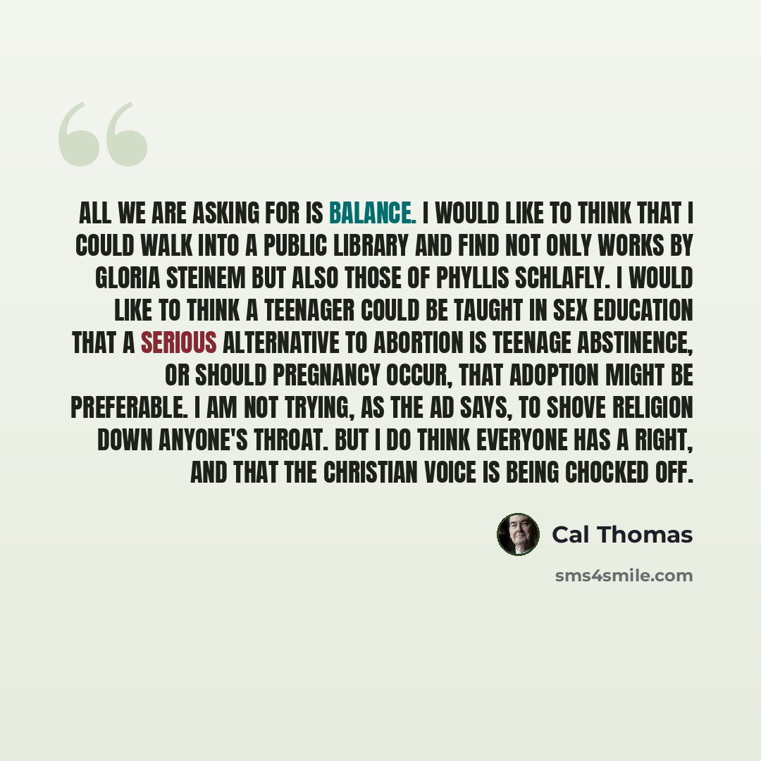 “All we are asking for is balance. I would like to think that I could walk into a public library and find not only works by Gloria Steinem but also those of Phyllis Schlafly. I would like to think a teenager could be taught in sex education that a serious alternative to abortion is teenage…” quote by Cal Thomas