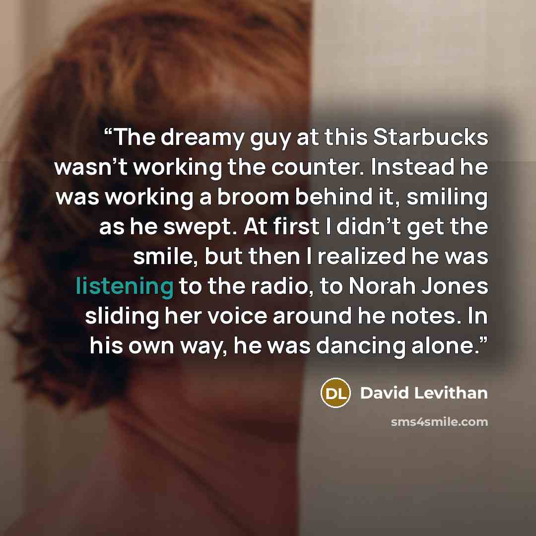 “The dreamy guy at this Starbucks wasn't working the counter. Instead he was working a broom behind it, smiling as he swept. At first I didn't get the smile, but then I realized he was listening to the radio, to Norah Jones sliding her voice around he notes. In his own way, he was dancing alone.” quote by David Levithan
