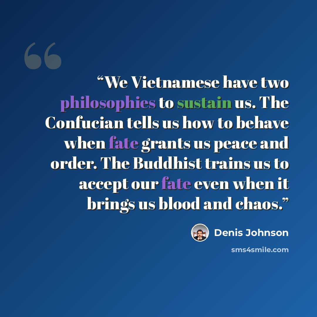 “We Vietnamese have two philosophies to sustain us. The Confucian tells us how to behave when fate grants us peace and order. The Buddhist trains us to accept our fate even when it brings us blood and chaos.” quote by Denis Johnson