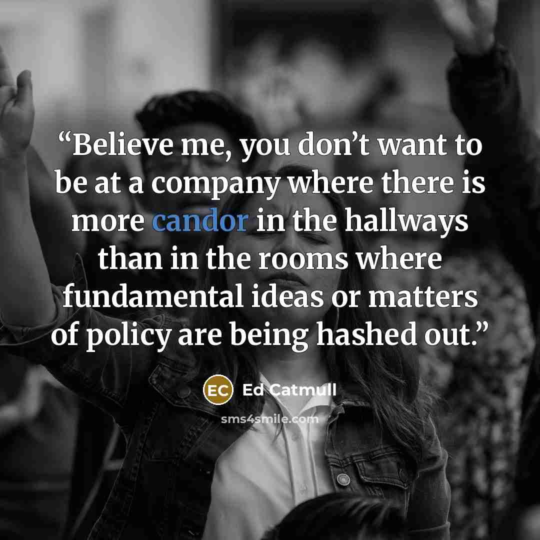 “Believe me, you don’t want to be at a company where there is more candor in the hallways than in the rooms where fundamental ideas or matters of policy are being hashed out.” quote by Ed Catmull