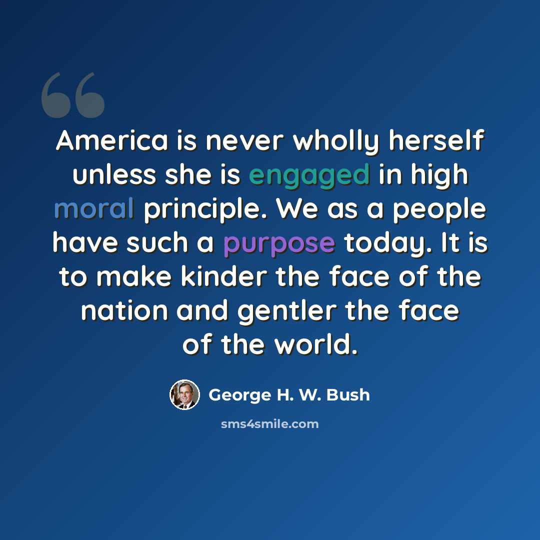 “America is never wholly herself unless she is engaged in high moral principle. We as a people have such a purpose today. It is to make kinder the face of the nation and gentler the face of the world.” quote by George H. W. Bush
