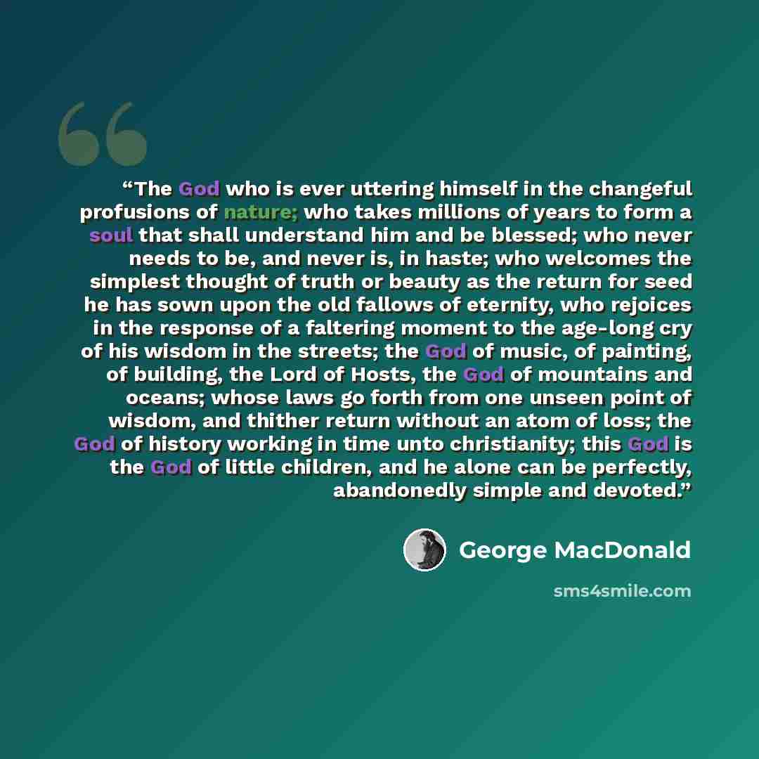 “The God who is ever uttering himself in the changeful profusions of nature; who takes millions of years to form a soul that shall understand him and be blessed; who never needs to be, and never is, in haste; who welcomes the simplest thought of truth or beauty as the return for seed he has sown…” quote by George MacDonald