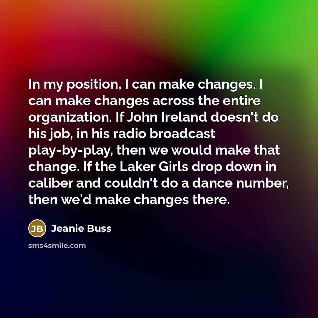 “In my position, I can make changes. I can make changes across the entire organization. If John Ireland doesn't do his job, in his radio broadcast play-by-play, then we would make that change. If the Laker Girls drop down in caliber and couldn't do a dance number, then we'd make changes there.” quote by Jeanie Buss