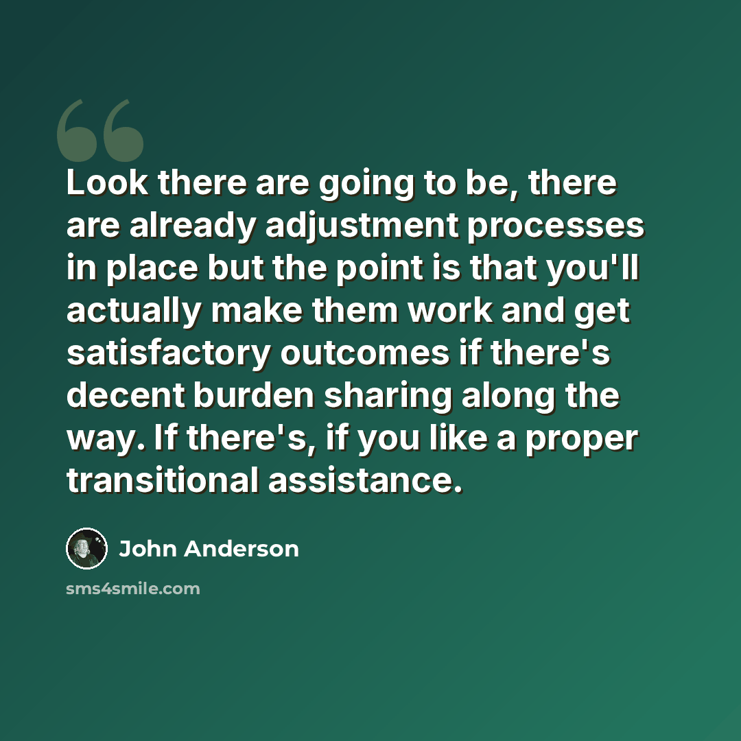 “Look there are going to be, there are already adjustment processes in place but the point is that you'll actually make them work and get satisfactory outcomes if there's decent burden sharing along the way. If there's, if you like a proper transitional assistance.” quote by John Anderson