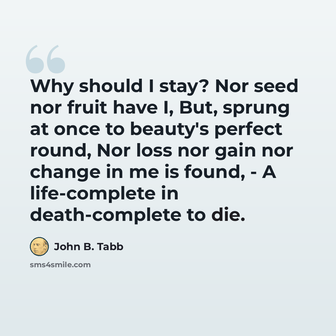 “Why should I stay? Nor seed nor fruit have I, But, sprung at once to beauty's perfect round, Nor loss nor gain nor change in me is found, - A life-complete in death-complete to die.” quote by John B. Tabb