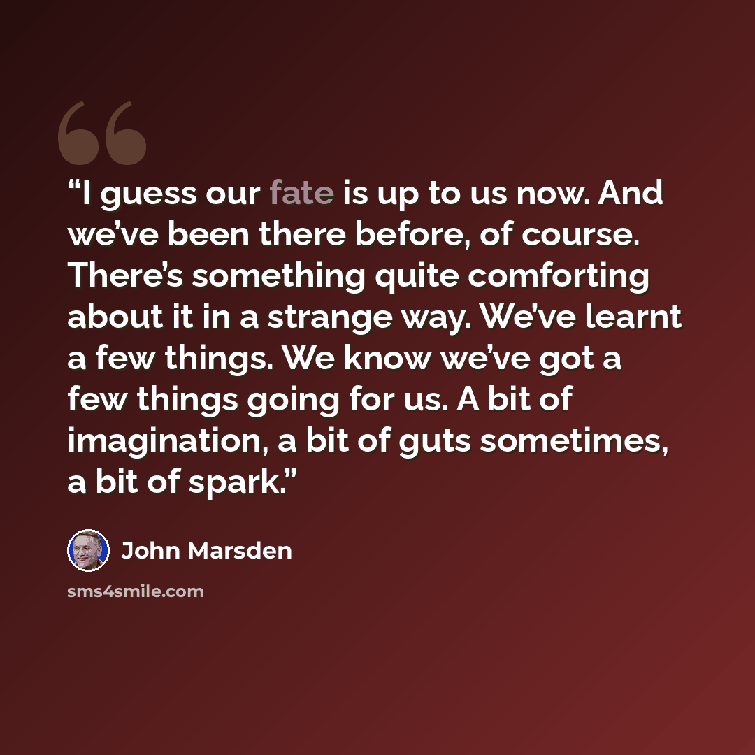 “I guess our fate is up to us now. And we’ve been there before, of course. There’s something quite comforting about it in a strange way. We’ve learnt a few things. We know we’ve got a few things going for us. A bit of imagination, a bit of guts sometimes, a bit of spark.” quote by John Marsden