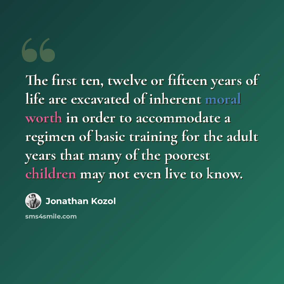 “The first ten, twelve or fifteen years of life are excavated of inherent moral worth in order to accommodate a regimen of basic training for the adult years that many of the poorest children may not even live to know.” quote by Jonathan Kozol