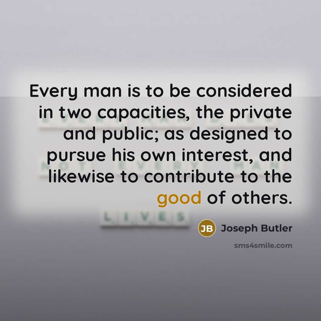 “Every man is to be considered in two capacities, the private and public; as designed to pursue his own interest, and likewise to contribute to the good of others.” quote by Joseph Butler