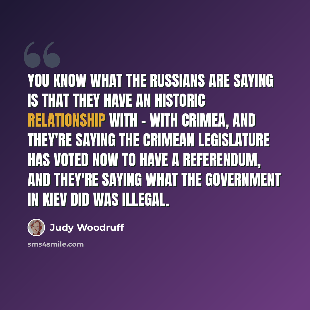 “You know what the Russians are saying is that they have an historic relationship with - with Crimea, and they're saying the Crimean legislature has voted now to have a referendum, and they're saying what the government in Kiev did was illegal.” quote by Judy Woodruff