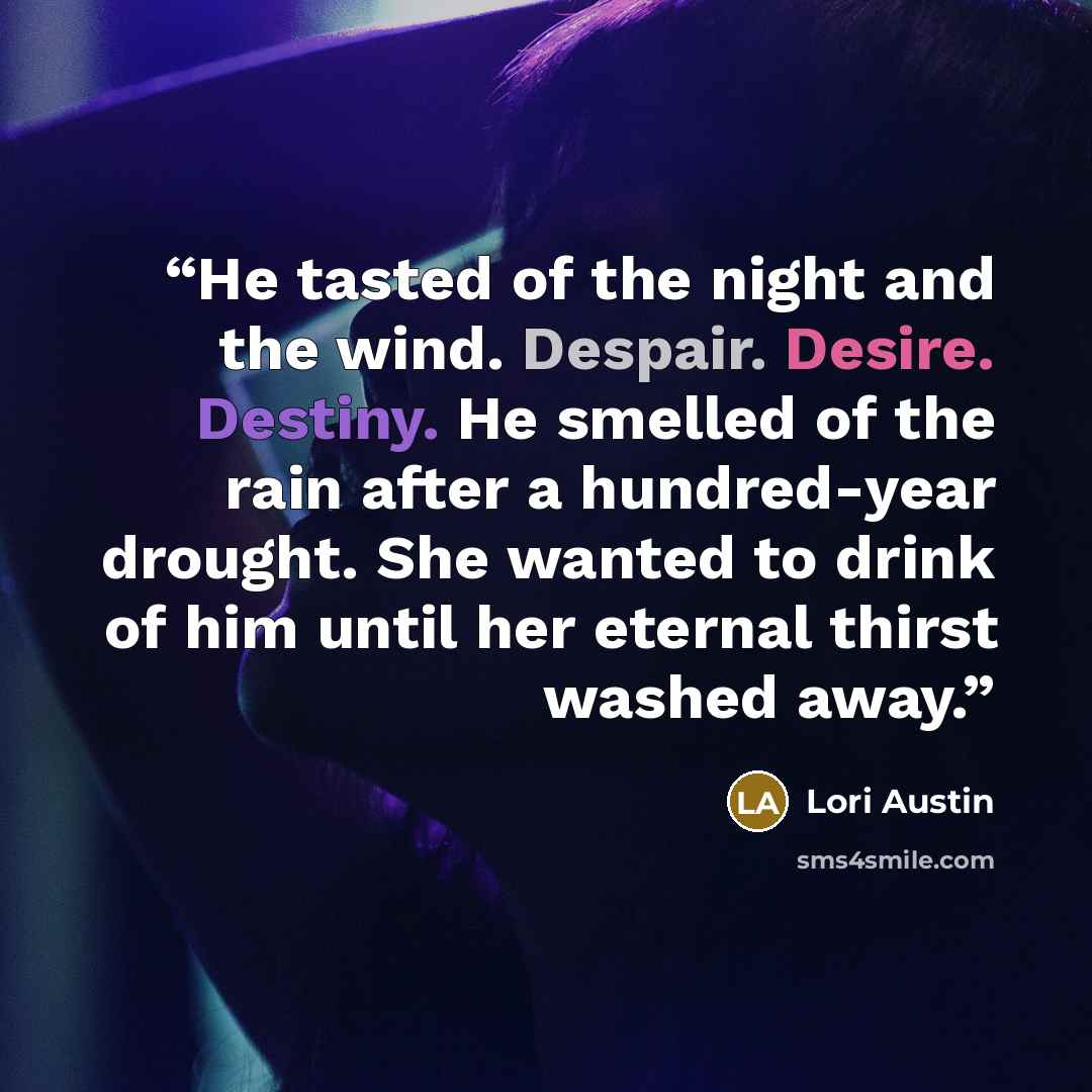 “He tasted of the night and the wind. Despair. Desire. Destiny. He smelled of the rain after a hundred-year drought. She wanted to drink of him until her eternal thirst washed away.” quote by lori austin