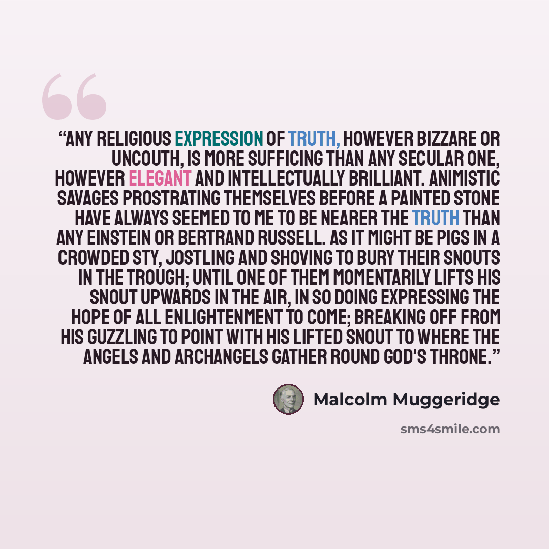 “Any religious expression of truth, however bizzare or uncouth, is more sufficing than any secular one, however elegant and intellectually brilliant. Animistic savages prostrating themselves before a painted stone have always seemed to me to be nearer the truth than any Einstein or Bertrand…” quote by Malcolm Muggeridge