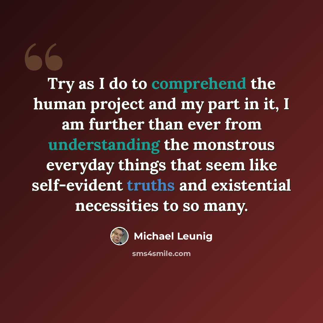“Try as I do to comprehend the human project and my part in it, I am further than ever from understanding the monstrous everyday things that seem like self-evident truths and existential necessities to so many.” quote by Michael Leunig