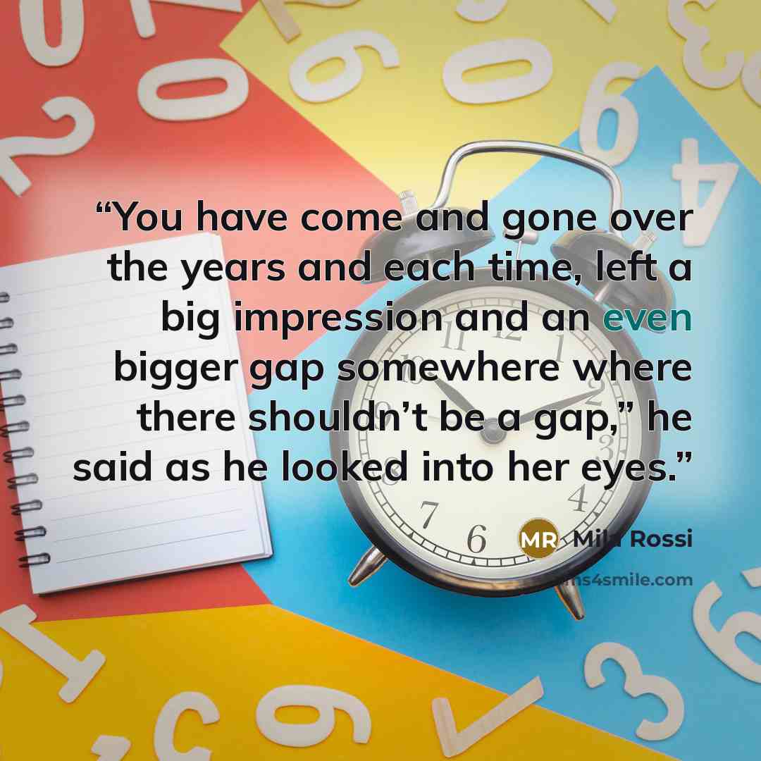 “You have come and gone over the years and each time, left a big impression and an even bigger gap somewhere where there shouldn’t be a gap,” he said as he looked into her eyes.” quote by Mila Rossi