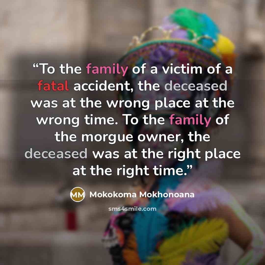 “To the family of a victim of a fatal accident, the deceased was at the wrong place at the wrong time. To the family of the morgue owner, the deceased was at the right place at the right time.” quote by Mokokoma Mokhonoana