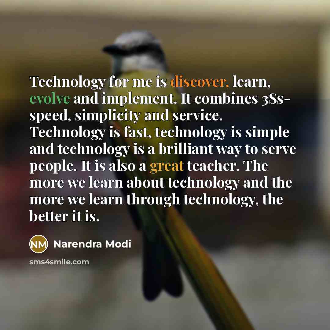 “Technology for me is discover, learn, evolve and implement. It combines 3Ss- speed, simplicity and service. Technology is fast, technology is simple and technology is a brilliant way to serve people. It is also a great teacher. The more we learn about technology and the more we learn through…” quote by Narendra Modi