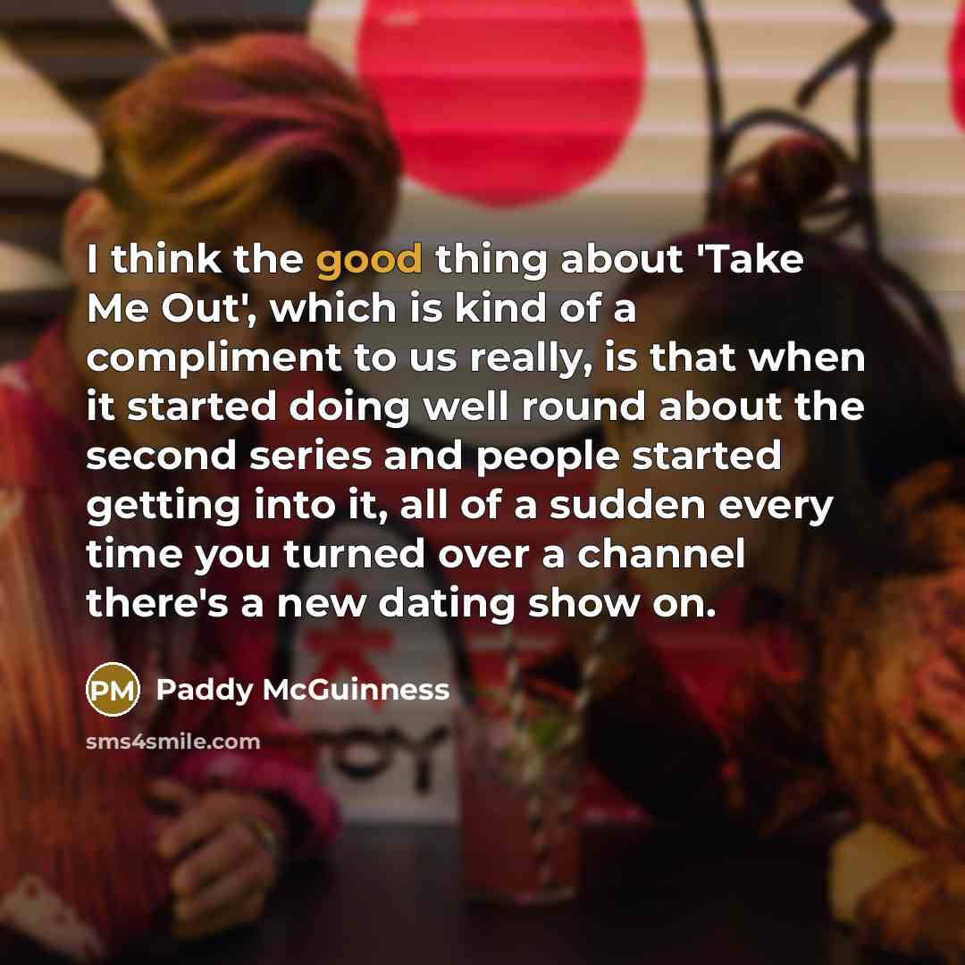“I think the good thing about 'Take Me Out', which is kind of a compliment to us really, is that when it started doing well round about the second series and people started getting into it, all of a sudden every time you turned over a channel there's a new dating show on.” quote by Paddy McGuinness