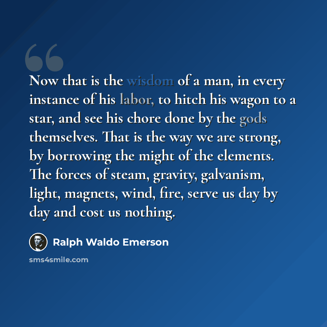 “Now that is the wisdom of a man, in every instance of his labor, to hitch his wagon to a star, and see his chore done by the gods themselves. That is the way we are strong, by borrowing the might of the elements. The forces of steam, gravity, galvanism, light, magnets, wind, fire, serve us day by…” quote by Ralph Waldo Emerson