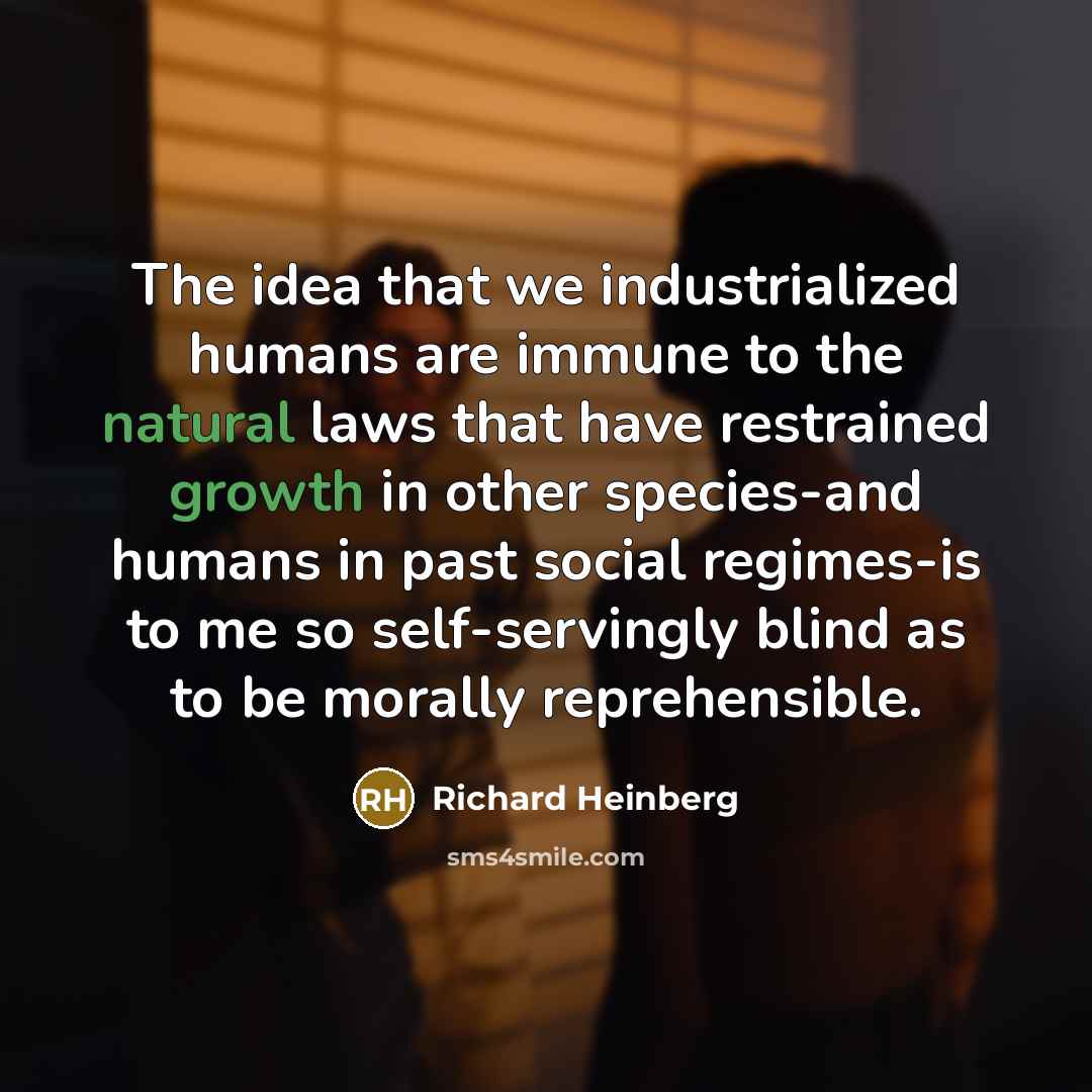 “The idea that we industrialized humans are immune to the natural laws that have restrained growth in other species-and humans in past social regimes-is to me so self-servingly blind as to be morally reprehensible.” quote by Richard Heinberg
