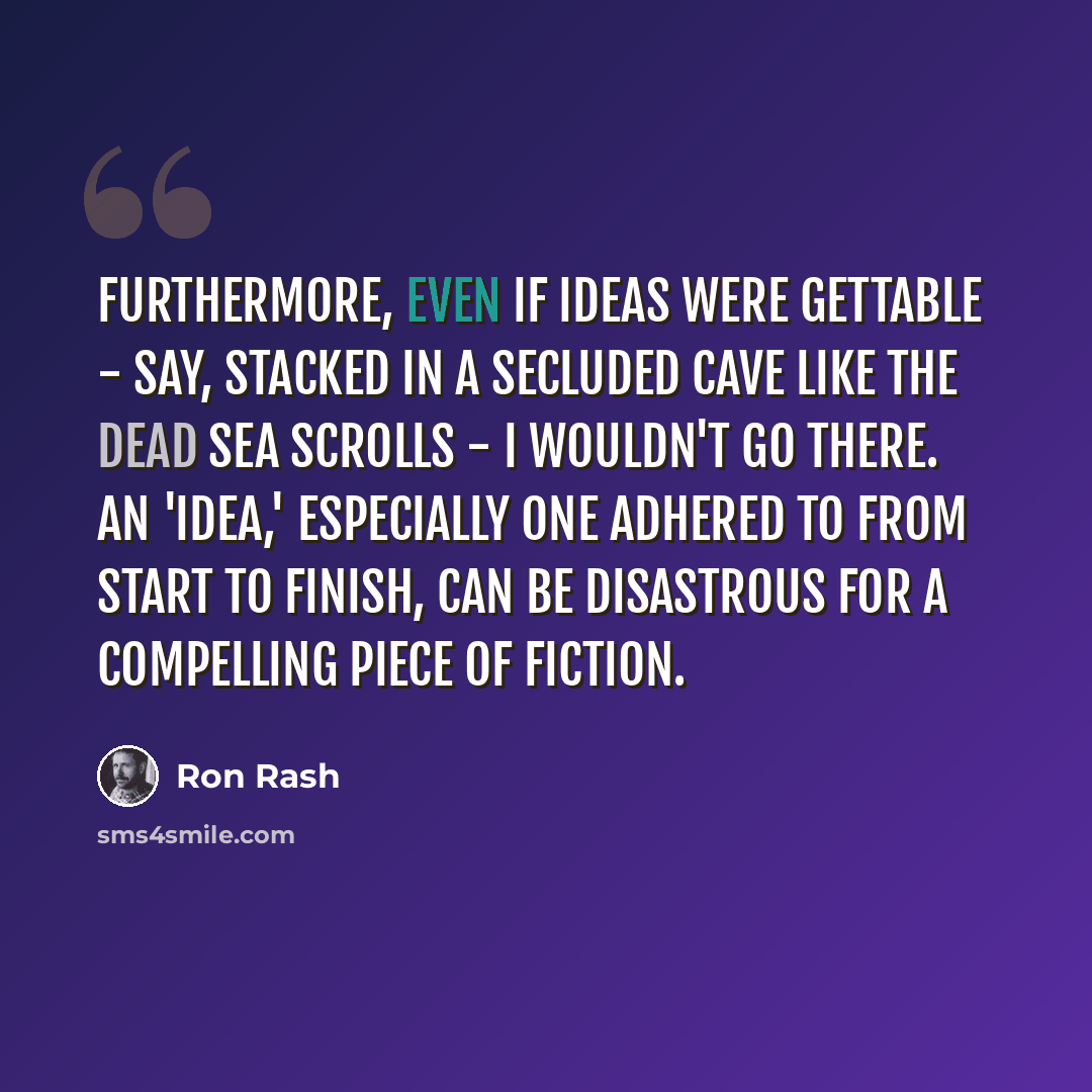 “Furthermore, even if ideas were gettable - say, stacked in a secluded cave like the Dead Sea scrolls - I wouldn't go there. An 'idea,' especially one adhered to from start to finish, can be disastrous for a compelling piece of fiction.” quote by Ron Rash