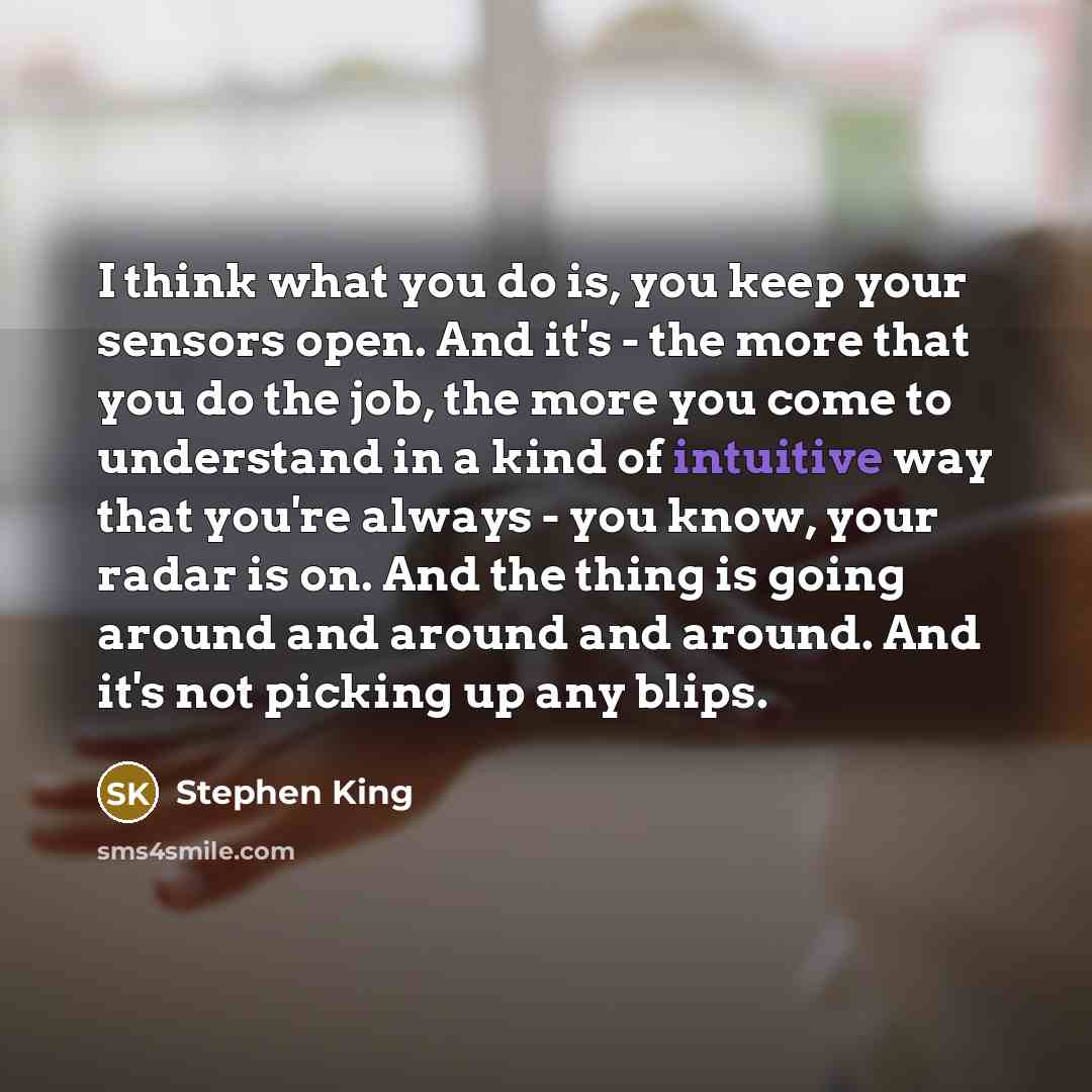 “I think what you do is, you keep your sensors open. And it's - the more that you do the job, the more you come to understand in a kind of intuitive way that you're always - you know, your radar is on. And the thing is going around and around and around. And it's not picking up any blips.” quote by Stephen King