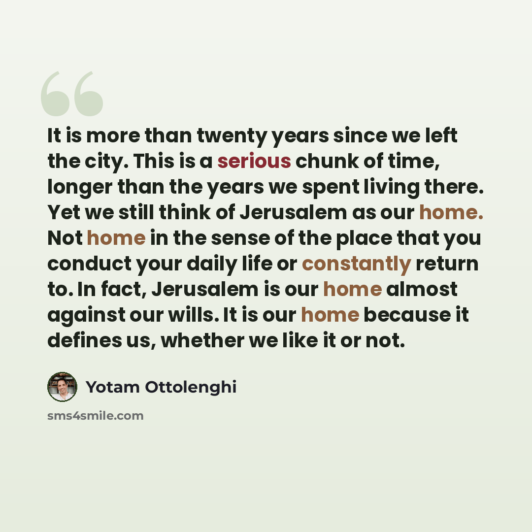 “It is more than twenty years since we left the city. This is a serious chunk of time, longer than the years we spent living there. Yet we still think of Jerusalem as our home. Not home in the sense of the place that you conduct your daily life or constantly return to. In fact, Jerusalem is our…” quote by Yotam Ottolenghi