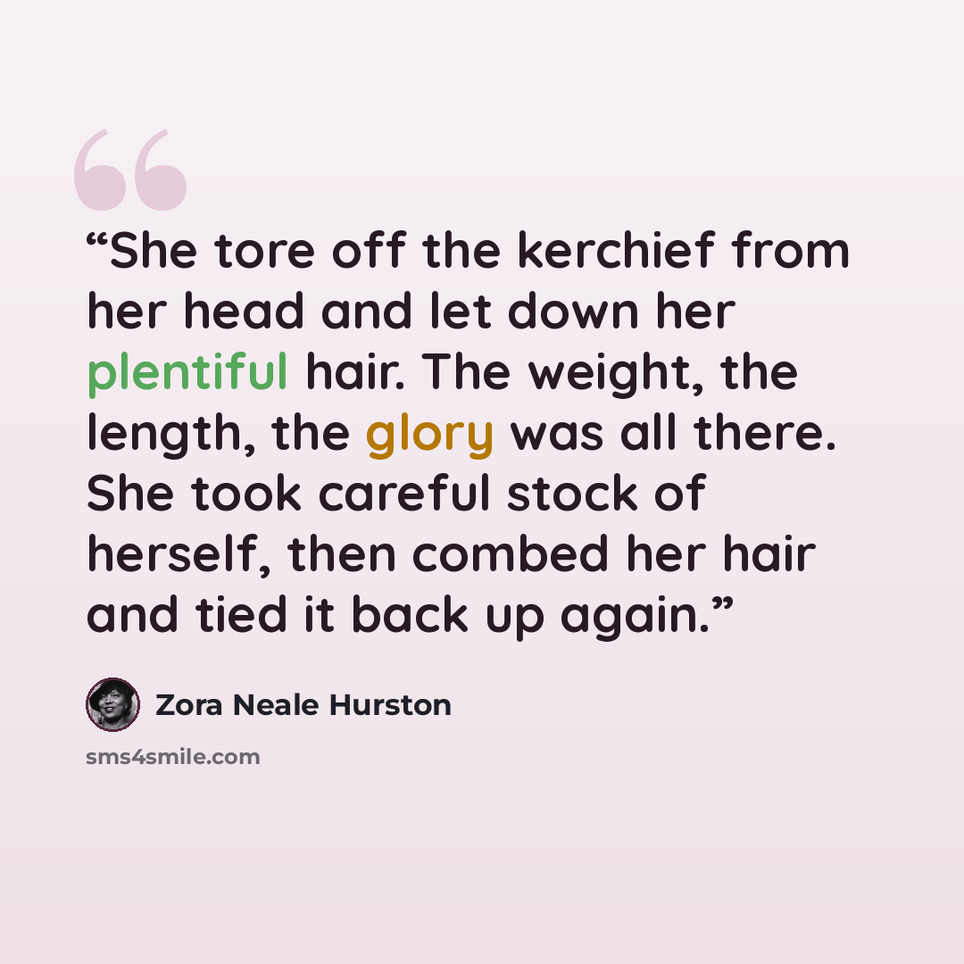 “She tore off the kerchief from her head and let down her plentiful hair. The weight, the length, the glory was all there. She took careful stock of herself, then combed her hair and tied it back up again.” quote by Zora Neale Hurston