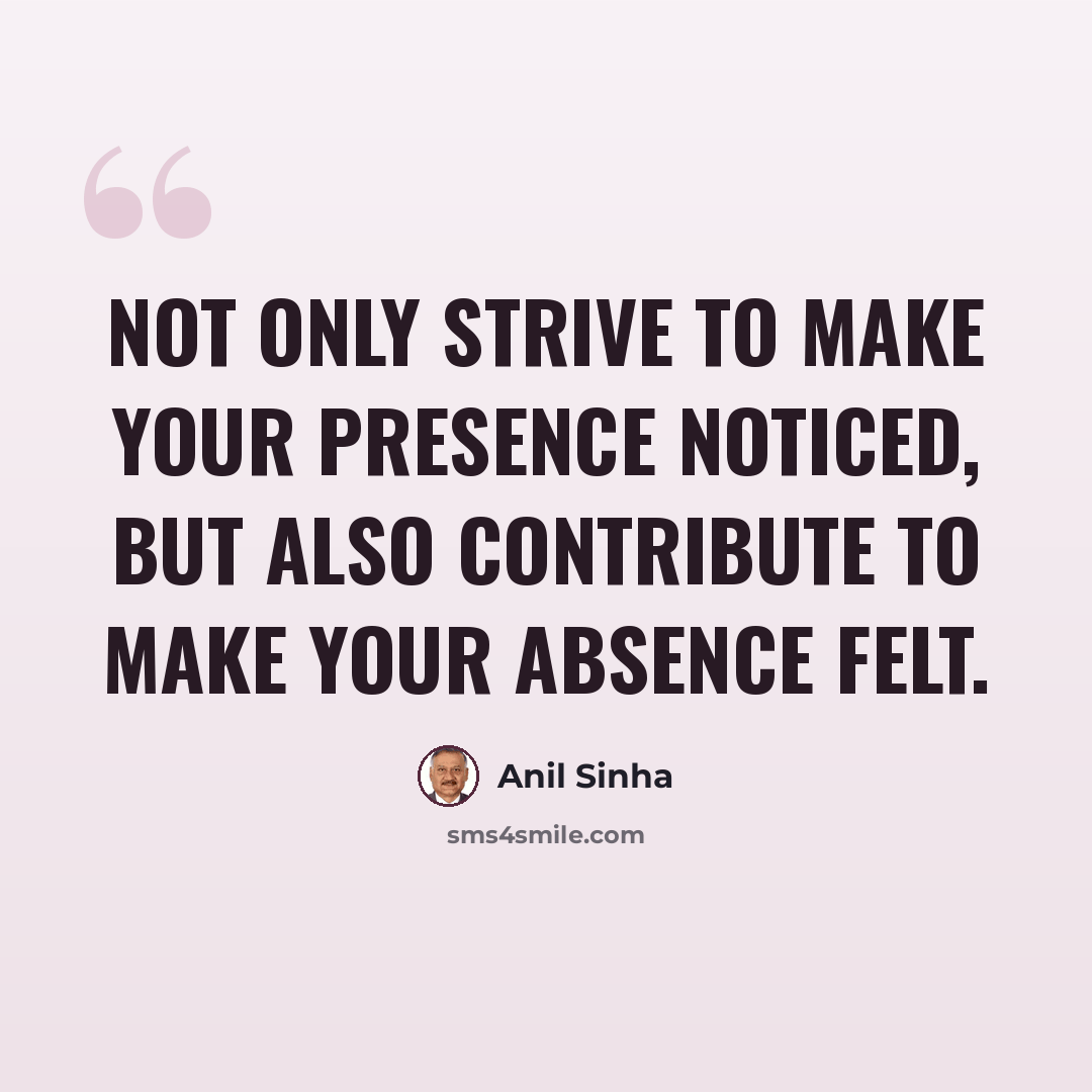 “Not only strive to make your presence noticed, but also contribute to make your absence felt.” quote by Anil Sinha