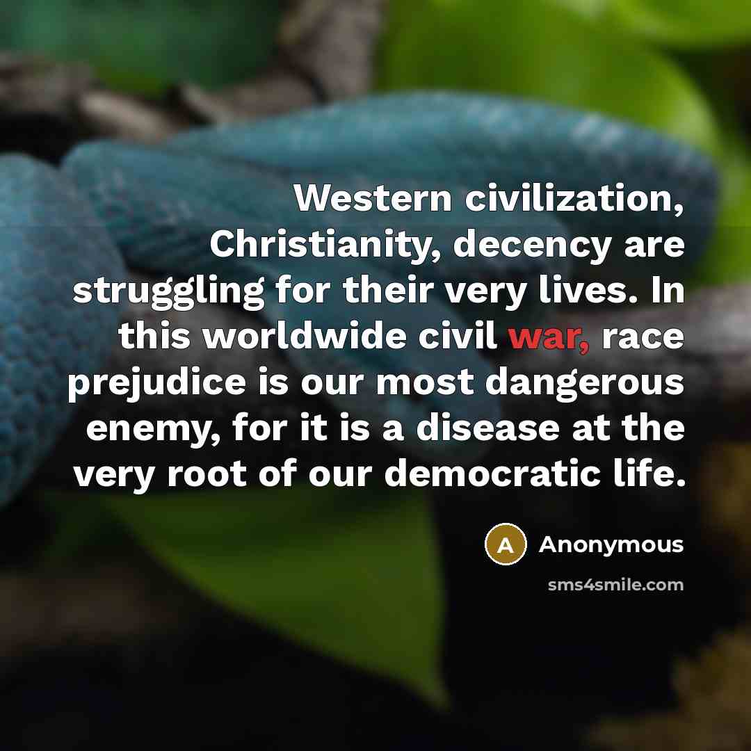“Western civilization, Christianity, decency are struggling for their very lives. In this worldwide civil war, race prejudice is our most dangerous enemy, for it is a disease at the very root of our democratic life.” quote by Anonymous