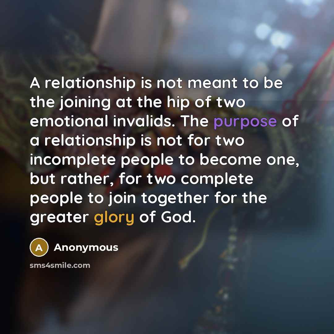 “A relationship is not meant to be the joining at the hip of two emotional invalids. The purpose of a relationship is not for two incomplete people to become one, but rather, for two complete people to join together for the greater glory of God.” quote by Anonymous