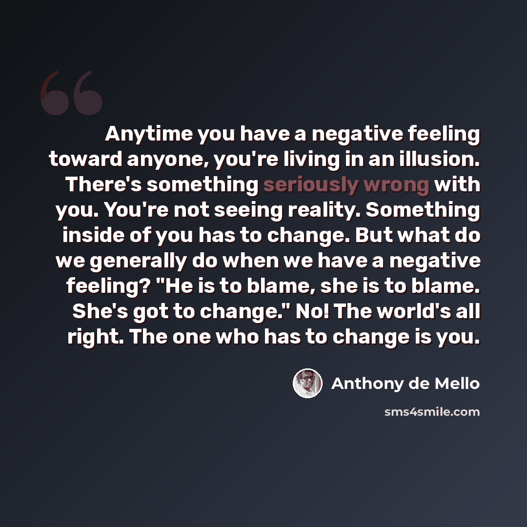 “Anytime you have a negative feeling toward anyone, you're living in an illusion. There's something seriously wrong with you. You're not seeing reality. Something inside of you has to change. But what do we generally do when we have a negative feeling? "He is to blame, she is to blame. She's got to…” quote by Anthony de Mello
