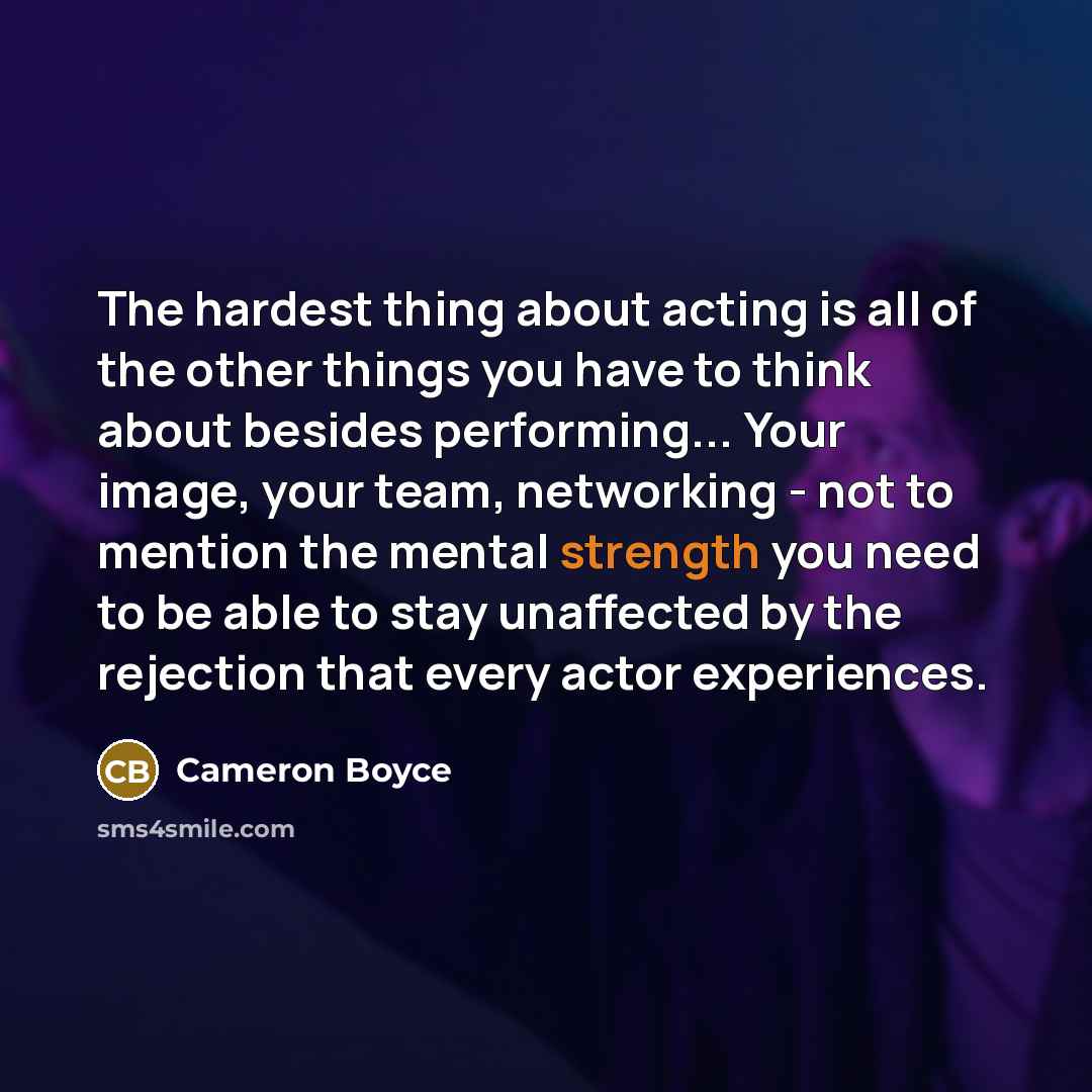 “The hardest thing about acting is all of the other things you have to think about besides performing... Your image, your team, networking - not to mention the mental strength you need to be able to stay unaffected by the rejection that every actor experiences.” quote by Cameron Boyce