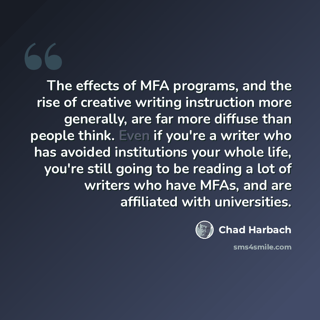 “The effects of MFA programs, and the rise of creative writing instruction more generally, are far more diffuse than people think. Even if you're a writer who has avoided institutions your whole life, you're still going to be reading a lot of writers who have MFAs, and are affiliated with…” quote by Chad Harbach