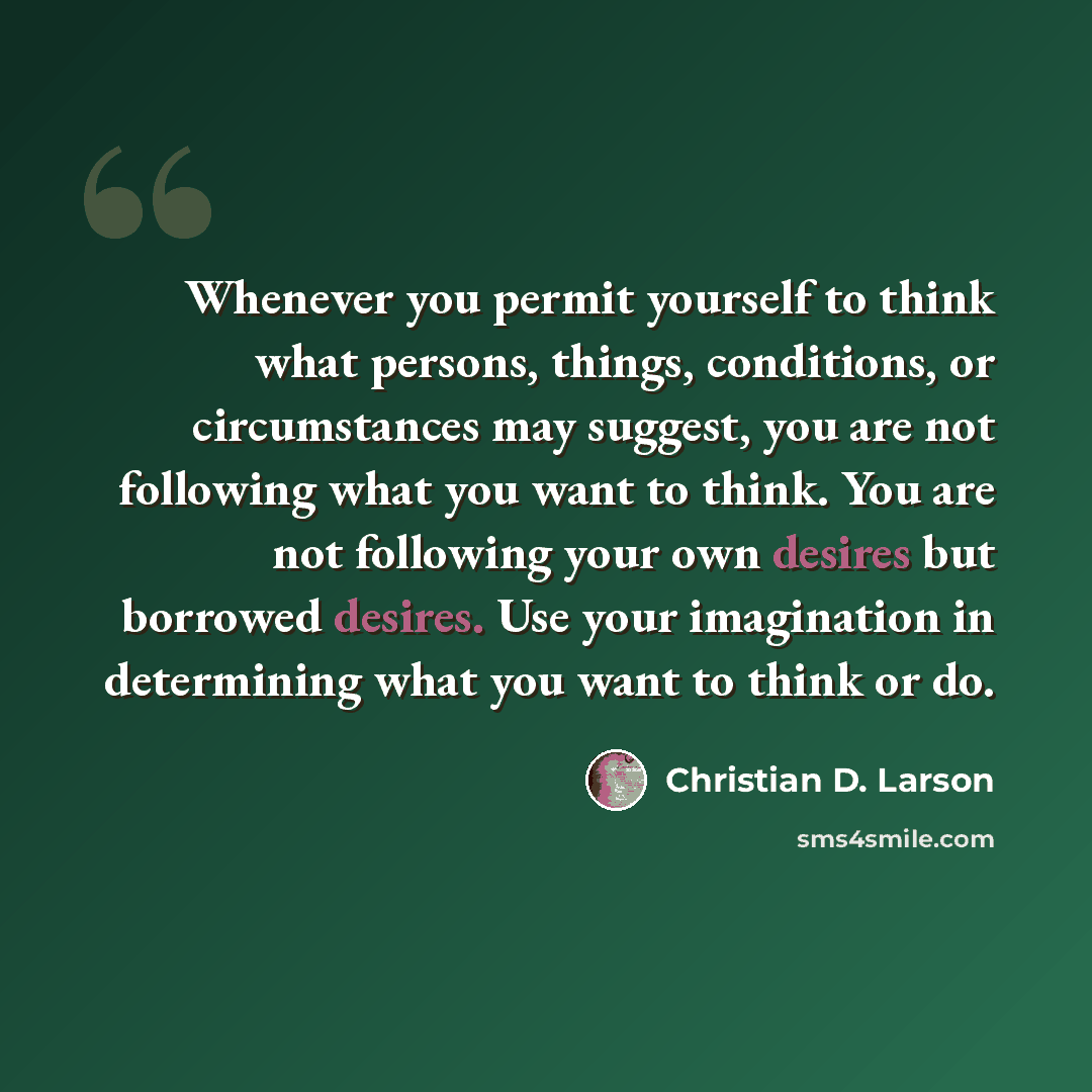 “Whenever you permit yourself to think what persons, things, conditions, or circumstances may suggest, you are not following what you want to think. You are not following your own desires but borrowed desires. Use your imagination in determining what you want to think or do.” quote by Christian D. Larson