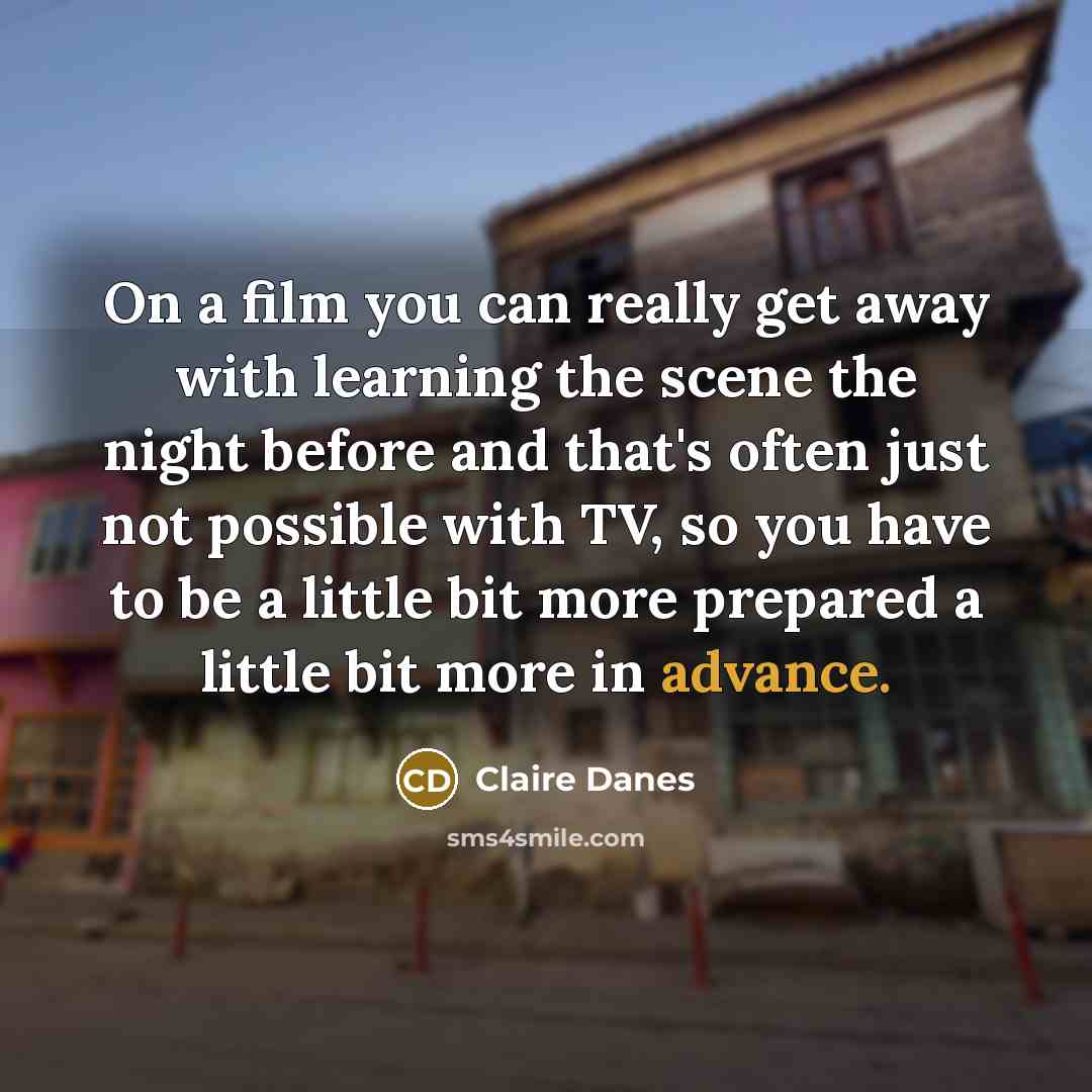 “On a film you can really get away with learning the scene the night before and that's often just not possible with TV, so you have to be a little bit more prepared a little bit more in advance.” quote by Claire Danes