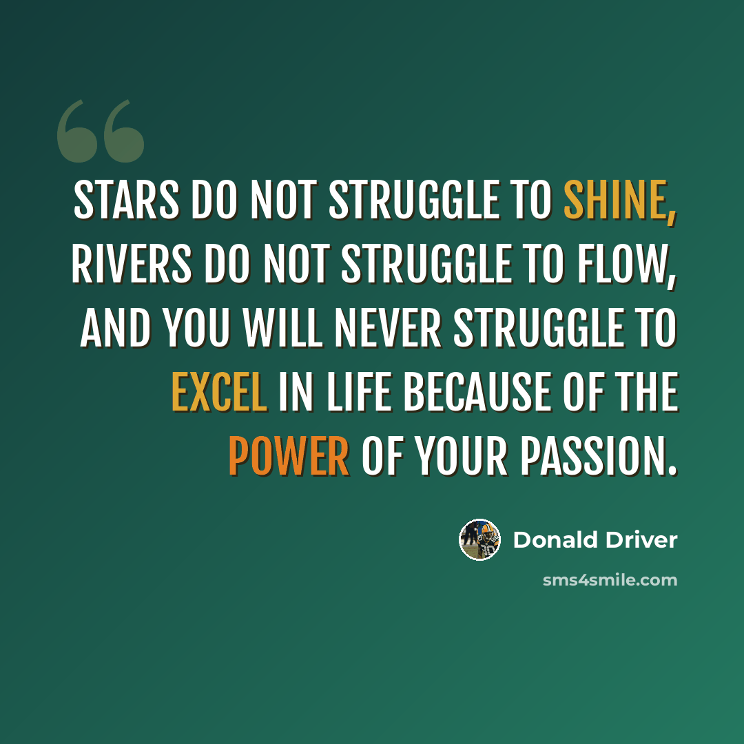 “Stars do not struggle to shine, rivers do not struggle to flow, and you will never struggle to excel in life because of the power of your passion.” quote by Donald Driver