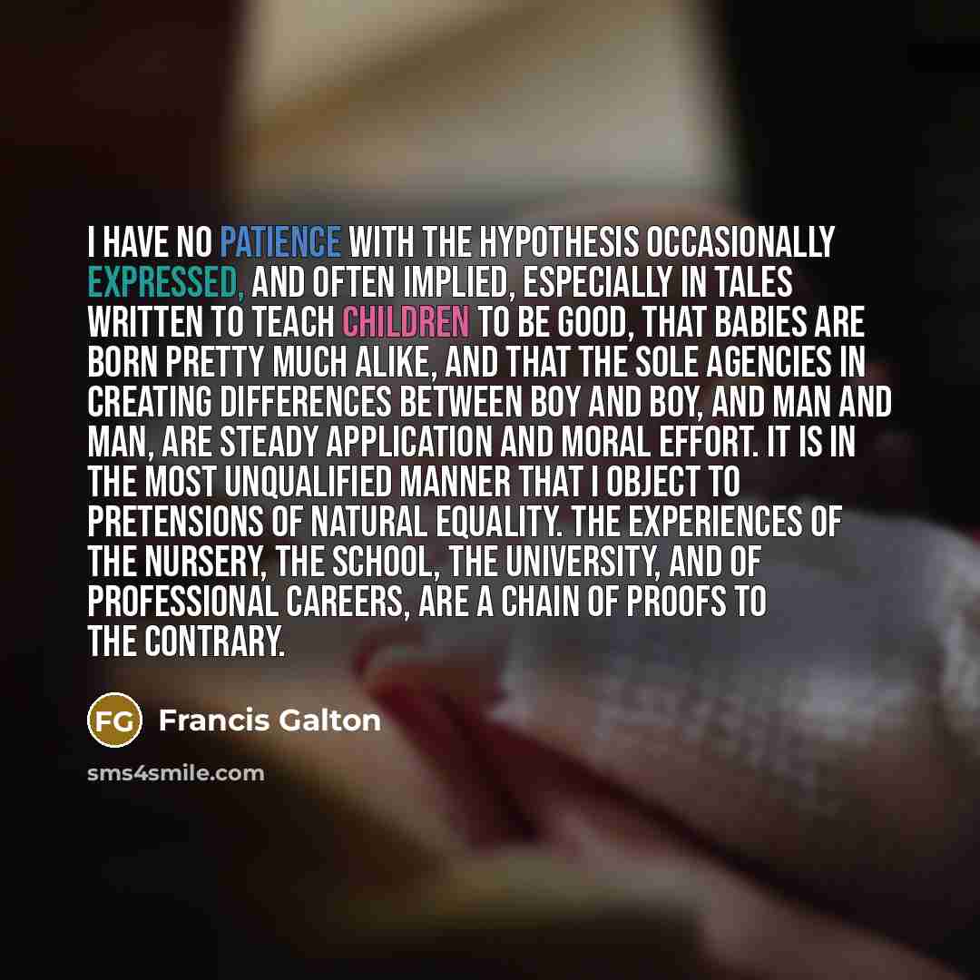 “I HAVE no patience with the hypothesis occasionally expressed, and often implied, especially in tales written to teach children to be good, that babies are born pretty much alike, and that the sole agencies in creating differences between boy and boy, and man and man, are steady application and…” quote by Francis Galton