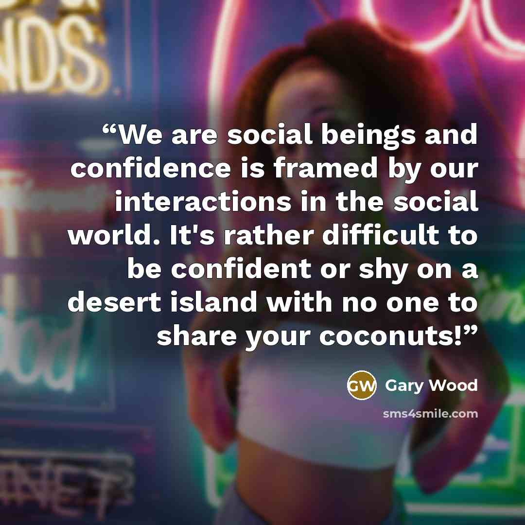 “We are social beings and confidence is framed by our interactions in the social world. It's rather difficult to be confident or shy on a desert island with no one to share your coconuts!” quote by Gary Wood