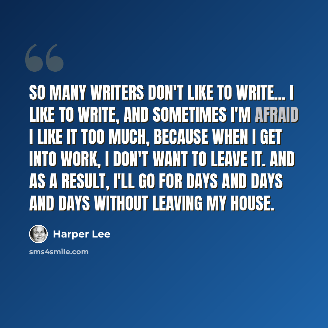 “So many writers don't like to write... I like to write, and sometimes I'm afraid I like it too much, because when I get into work, I don't want to leave it. And as a result, I'll go for days and days and days without leaving my house.” quote by Harper Lee