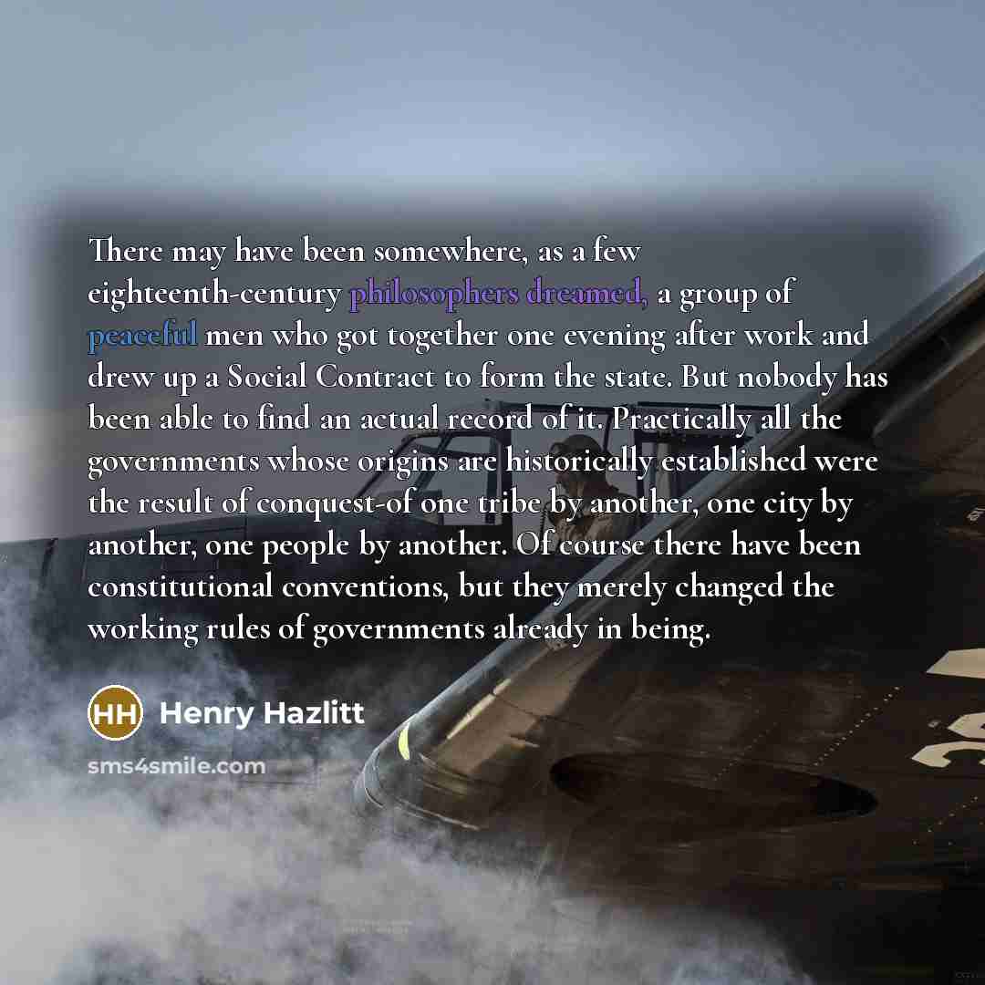 “There may have been somewhere, as a few eighteenth-century philosophers dreamed, a group of peaceful men who got together one evening after work and drew up a Social Contract to form the state. But nobody has been able to find an actual record of it. Practically all the governments whose origins…” quote by Henry Hazlitt