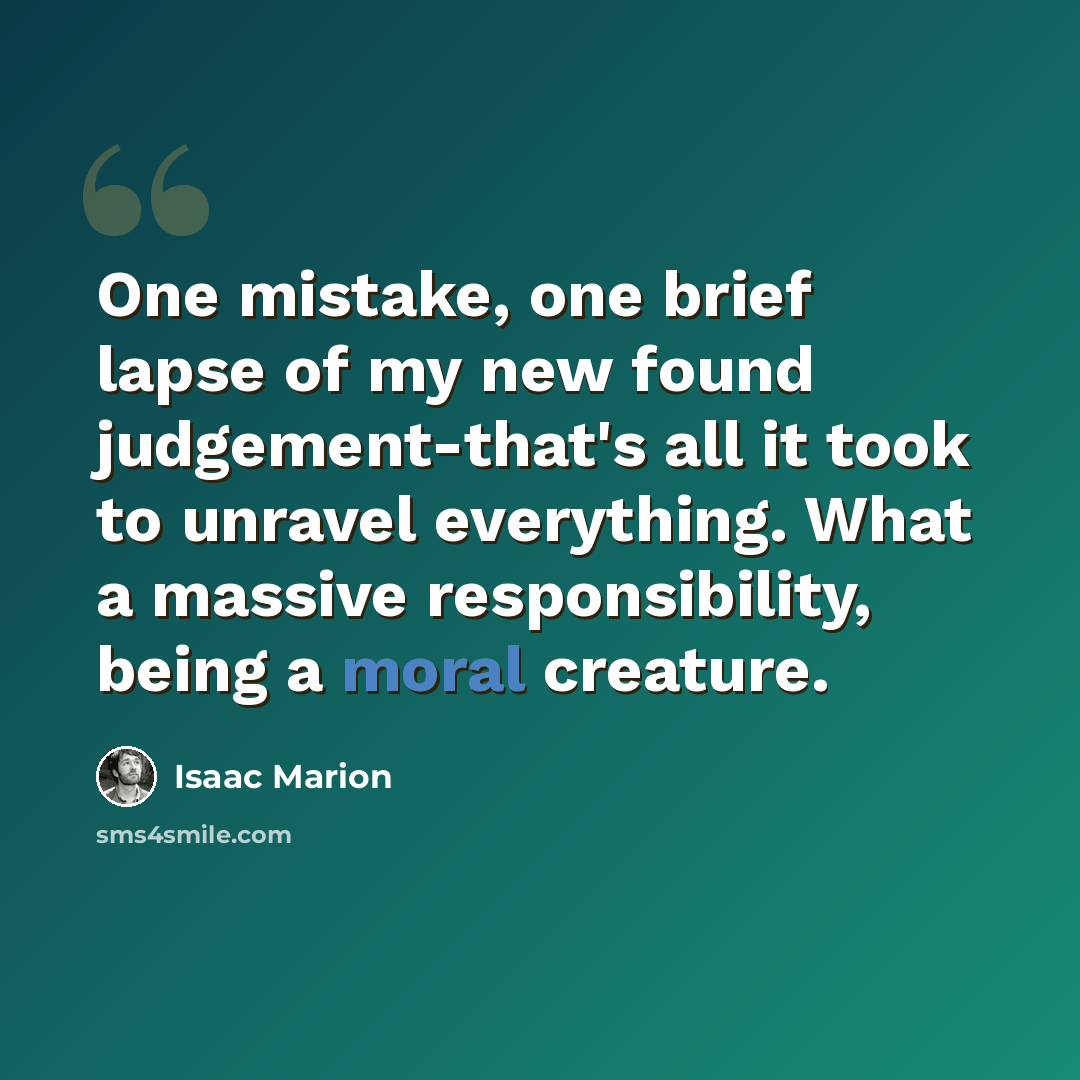 “One mistake, one brief lapse of my new found judgement-that's all it took to unravel everything. What a massive responsibility, being a moral creature.” quote by Isaac Marion