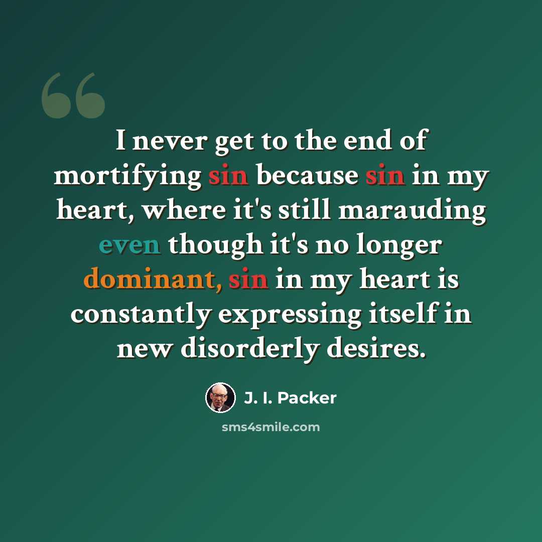 “I never get to the end of mortifying sin because sin in my heart, where it's still marauding even though it's no longer dominant, sin in my heart is constantly expressing itself in new disorderly desires.” quote by J. I. Packer